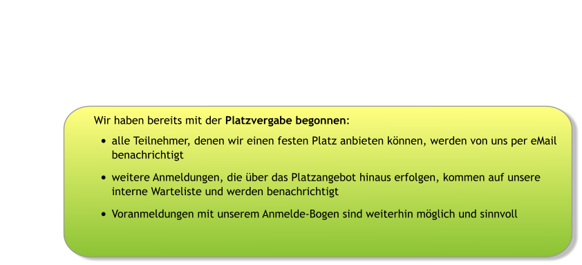 Wir haben bereits mit der Platzvergabe begonnen: •	alle Teilnehmer, denen wir einen festen Platz anbieten können, werden von uns per eMail benachrichtigt •	weitere Anmeldungen, die über das Platzangebot hinaus erfolgen, kommen auf unsere interne Warteliste und werden benachrichtigt •	Voranmeldungen mit unserem Anmelde-Bogen sind weiterhin möglich und sinnvoll